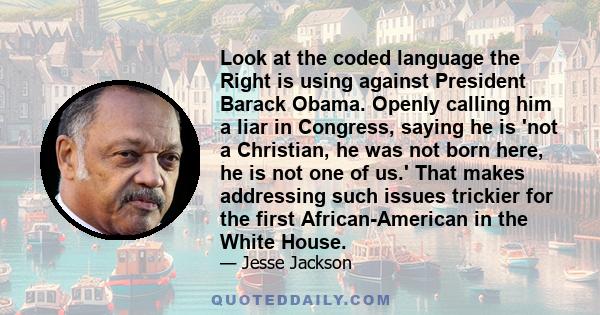 Look at the coded language the Right is using against President Barack Obama. Openly calling him a liar in Congress, saying he is 'not a Christian, he was not born here, he is not one of us.' That makes addressing such