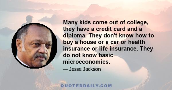 Many kids come out of college, they have a credit card and a diploma. They don't know how to buy a house or a car or health insurance or life insurance. They do not know basic microeconomics.