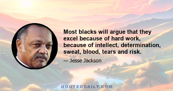 Most blacks will argue that they excel because of hard work, because of intellect, determination, sweat, blood, tears and risk.