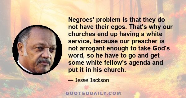 Negroes' problem is that they do not have their egos. That's why our churches end up having a white service, because our preacher is not arrogant enough to take God's word, so he have to go and get some white fellow's