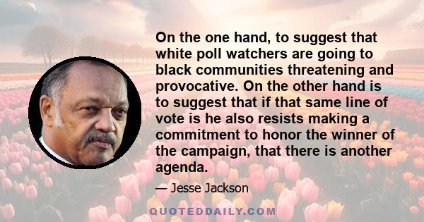 On the one hand, to suggest that white poll watchers are going to black communities threatening and provocative. On the other hand is to suggest that if that same line of vote is he also resists making a commitment to