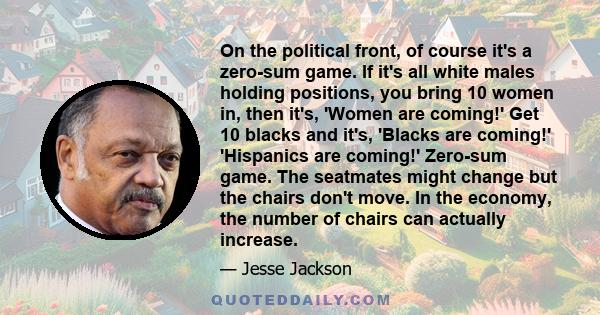 On the political front, of course it's a zero-sum game. If it's all white males holding positions, you bring 10 women in, then it's, 'Women are coming!' Get 10 blacks and it's, 'Blacks are coming!' 'Hispanics are