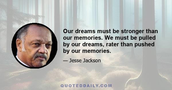 Our dreams must be stronger than our memories. We must be pulled by our dreams, rater than pushed by our memories.