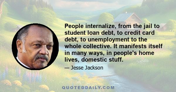 People internalize, from the jail to student loan debt, to credit card debt, to unemployment to the whole collective. It manifests itself in many ways, in people's home lives, domestic stuff.