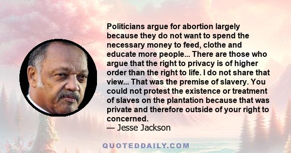 Politicians argue for abortion largely because they do not want to spend the necessary money to feed, clothe and educate more people... There are those who argue that the right to privacy is of higher order than the