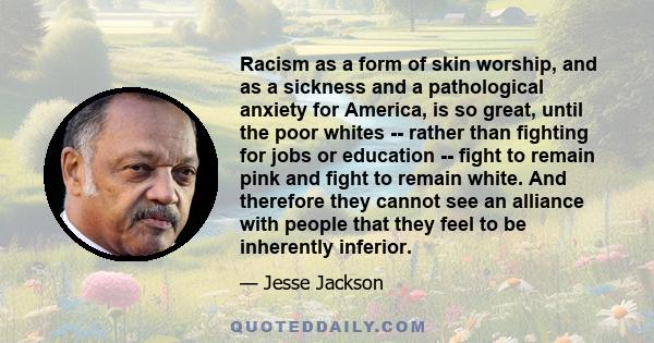 Racism as a form of skin worship, and as a sickness and a pathological anxiety for America, is so great, until the poor whites -- rather than fighting for jobs or education -- fight to remain pink and fight to remain