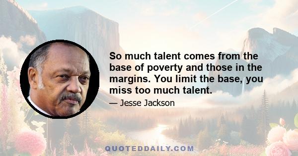 So much talent comes from the base of poverty and those in the margins. You limit the base, you miss too much talent.