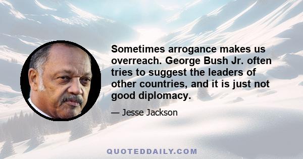 Sometimes arrogance makes us overreach. George Bush Jr. often tries to suggest the leaders of other countries, and it is just not good diplomacy.