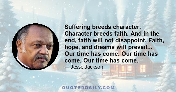 Suffering breeds character. Character breeds faith. And in the end, faith will not disappoint. Faith, hope, and dreams will prevail... Our time has come. Our time has come. Our time has come.