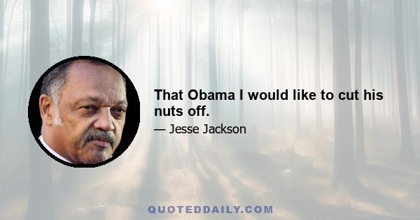 That Obama I would like to cut his nuts off.