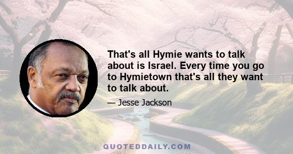 That's all Hymie wants to talk about is Israel. Every time you go to Hymietown that's all they want to talk about.