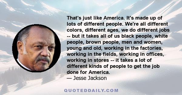 That's just like America. It's made up of lots of different people. We're all different colors, different ages, we do different jobs -- but it takes all of us black people, white people, brown people, men and women,