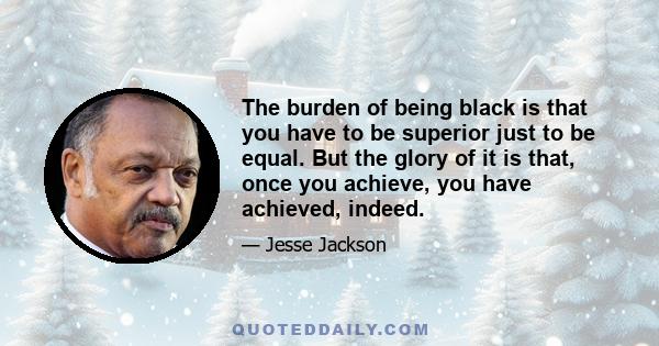 The burden of being black is that you have to be superior just to be equal. But the glory of it is that, once you achieve, you have achieved, indeed.