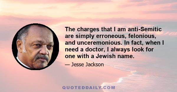 The charges that I am anti-Semitic are simply erroneous, felonious, and unceremonious. In fact, when I need a doctor, I always look for one with a Jewish name.