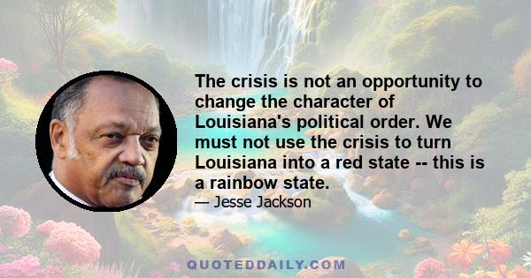 The crisis is not an opportunity to change the character of Louisiana's political order. We must not use the crisis to turn Louisiana into a red state -- this is a rainbow state.