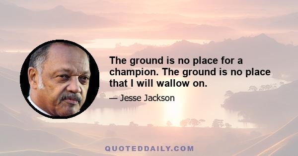 The ground is no place for a champion. The ground is no place that I will wallow on.