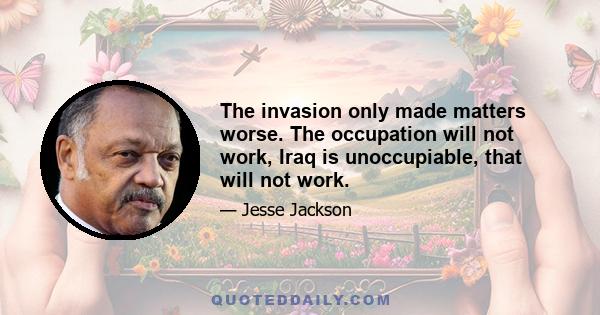 The invasion only made matters worse. The occupation will not work, Iraq is unoccupiable, that will not work.