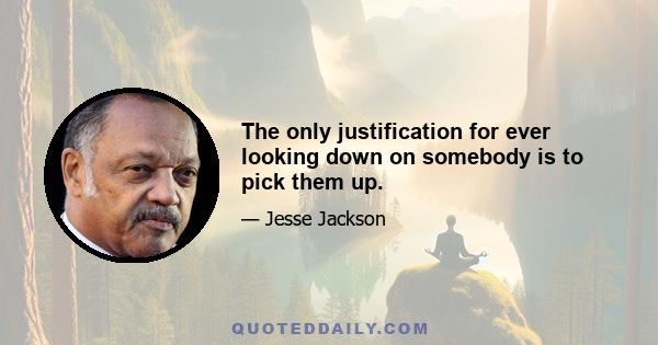 The only justification for ever looking down on somebody is to pick them up.