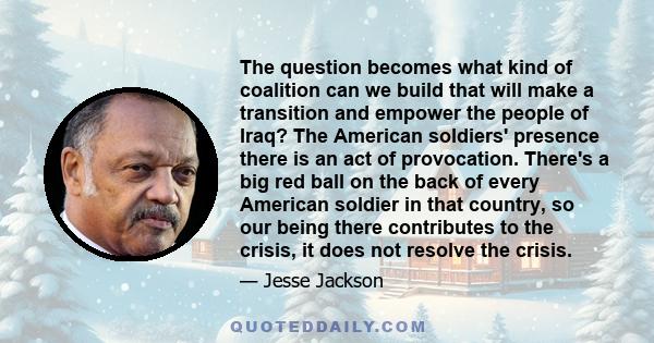 The question becomes what kind of coalition can we build that will make a transition and empower the people of Iraq? The American soldiers' presence there is an act of provocation. There's a big red ball on the back of