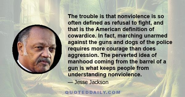 The trouble is that nonviolence is so often defined as refusal to fight, and that is the American definition of cowardice. In fact, marching unarmed against the guns and dogs of the police requires more courage than