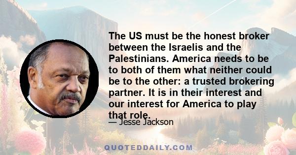 The US must be the honest broker between the Israelis and the Palestinians. America needs to be to both of them what neither could be to the other: a trusted brokering partner. It is in their interest and our interest