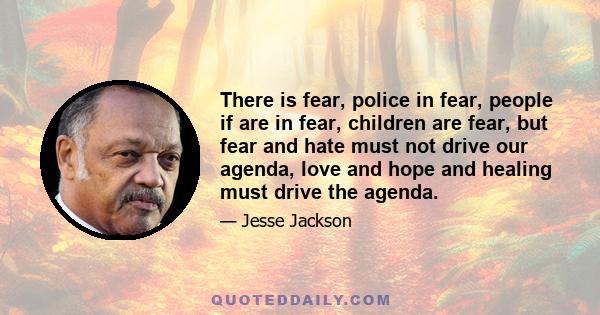 There is fear, police in fear, people if are in fear, children are fear, but fear and hate must not drive our agenda, love and hope and healing must drive the agenda.