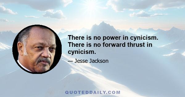 There is no power in cynicism. There is no forward thrust in cynicism.