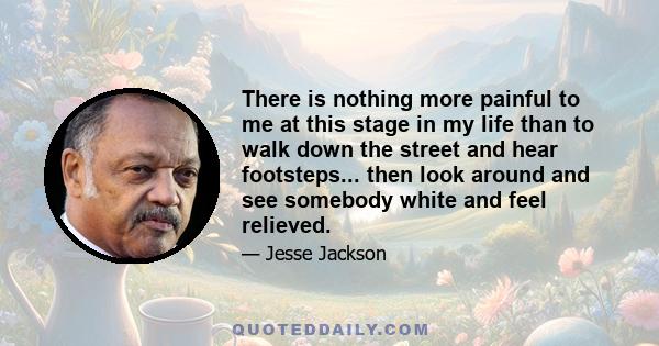 There is nothing more painful to me at this stage in my life than to walk down the street and hear footsteps... then look around and see somebody white and feel relieved.