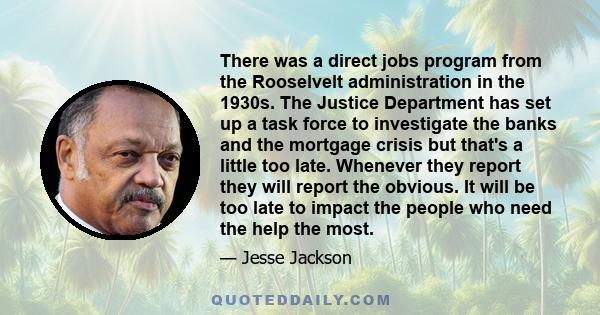 There was a direct jobs program from the Rooselvelt administration in the 1930s. The Justice Department has set up a task force to investigate the banks and the mortgage crisis but that's a little too late. Whenever