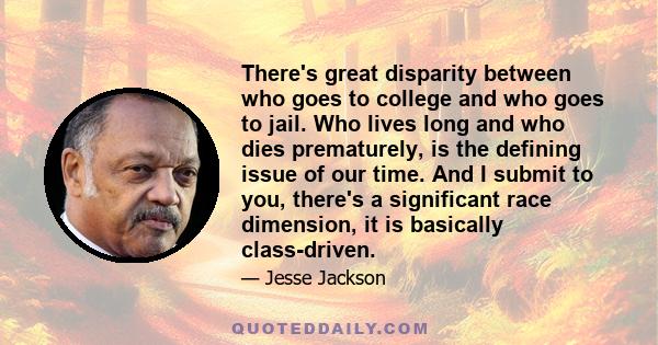 There's great disparity between who goes to college and who goes to jail. Who lives long and who dies prematurely, is the defining issue of our time. And I submit to you, there's a significant race dimension, it is