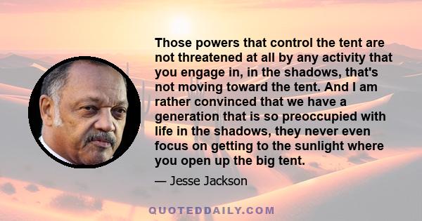 Those powers that control the tent are not threatened at all by any activity that you engage in, in the shadows, that's not moving toward the tent. And I am rather convinced that we have a generation that is so