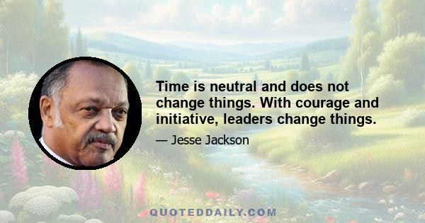 Time is neutral and does not change things. With courage and initiative, leaders change things.