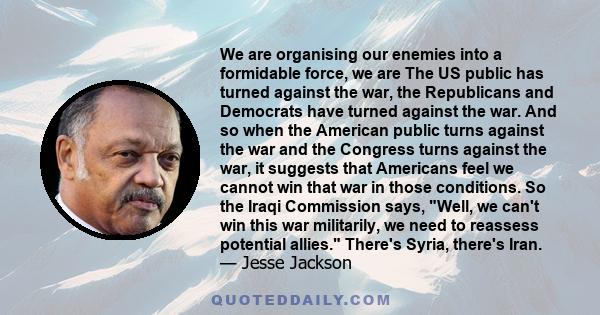 We are organising our enemies into a formidable force, we are The US public has turned against the war, the Republicans and Democrats have turned against the war. And so when the American public turns against the war