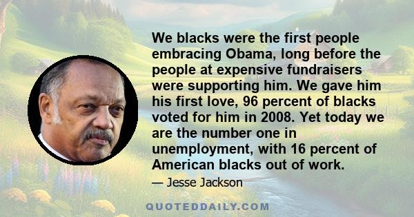 We blacks were the first people embracing Obama, long before the people at expensive fundraisers were supporting him. We gave him his first love, 96 percent of blacks voted for him in 2008. Yet today we are the number