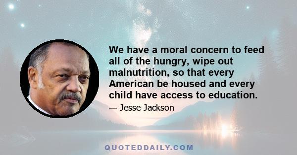 We have a moral concern to feed all of the hungry, wipe out malnutrition, so that every American be housed and every child have access to education.