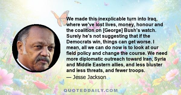 We made this inexplicable turn into Iraq, where we've lost lives, money, honour and the coalition on [George] Bush's watch. Surely he's not suggesting that if the Democrats win, things can get worse. I mean, all we can