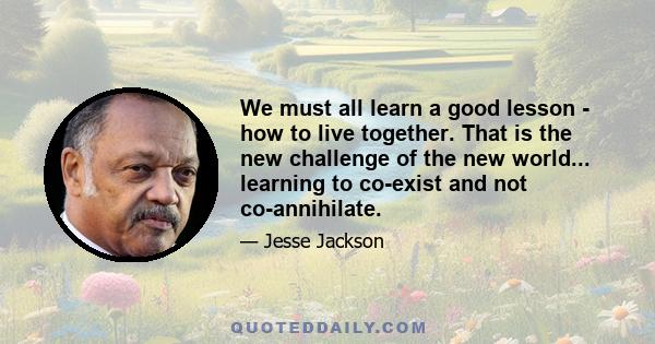 We must all learn a good lesson - how to live together. That is the new challenge of the new world... learning to co-exist and not co-annihilate.