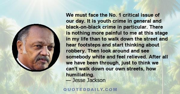 We must face the No. 1 critical issue of our day. It is youth crime in general and black-on-black crime in particular. There is nothing more painful to me at this stage in my life than to walk down the street and hear