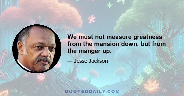 We must not measure greatness from the mansion down, but from the manger up.