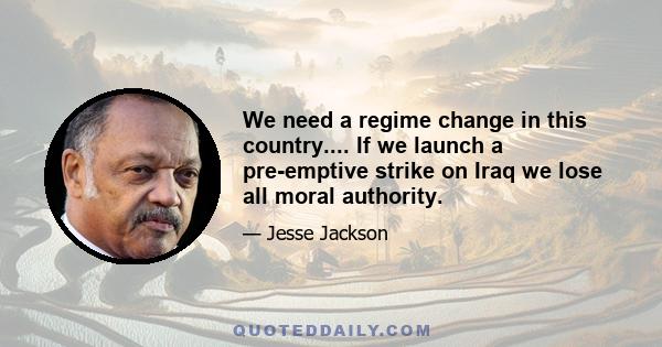 We need a regime change in this country.... If we launch a pre-emptive strike on Iraq we lose all moral authority.