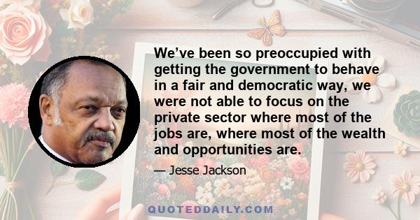 We’ve been so preoccupied with getting the government to behave in a fair and democratic way, we were not able to focus on the private sector where most of the jobs are, where most of the wealth and opportunities are.