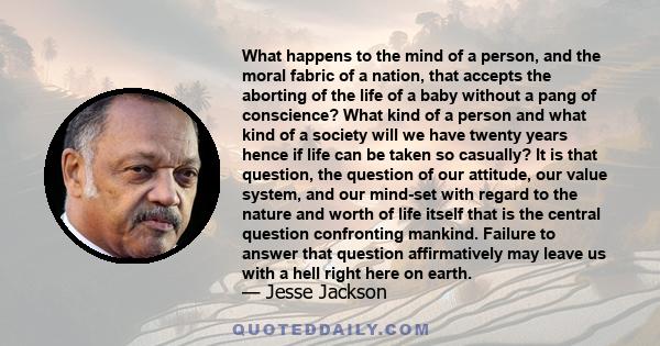 What happens to the mind of a person, and the moral fabric of a nation, that accepts the aborting of the life of a baby without a pang of conscience? What kind of a person and what kind of a society will we have twenty