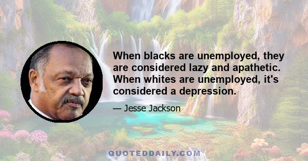 When blacks are unemployed, they are considered lazy and apathetic. When whites are unemployed, it's considered a depression.