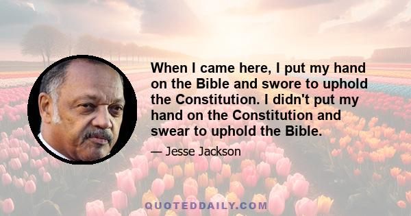 When I came here, I put my hand on the Bible and swore to uphold the Constitution. I didn't put my hand on the Constitution and swear to uphold the Bible.