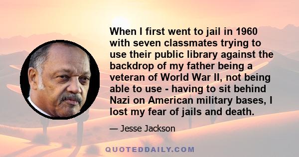 When I first went to jail in 1960 with seven classmates trying to use their public library against the backdrop of my father being a veteran of World War II, not being able to use - having to sit behind Nazi on American 