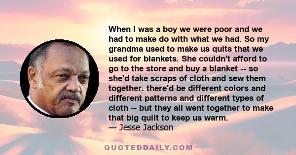 When I was a boy we were poor and we had to make do with what we had. So my grandma used to make us quits that we used for blankets. She couldn't afford to go to the store and buy a blanket -- so she'd take scraps of