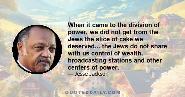 When it came to the division of power, we did not get from the Jews the slice of cake we deserved... the Jews do not share with us control of wealth, broadcasting stations and other centers of power.