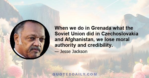 When we do in Grenada what the Soviet Union did in Czechoslovakia and Afghanistan, we lose moral authority and credibility.