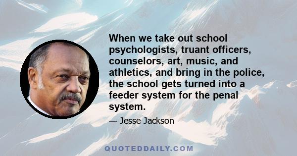 When we take out school psychologists, truant officers, counselors, art, music, and athletics, and bring in the police, the school gets turned into a feeder system for the penal system.