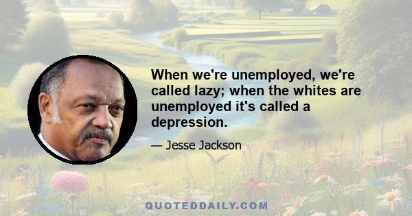 When we're unemployed, we're called lazy; when the whites are unemployed it's called a depression.